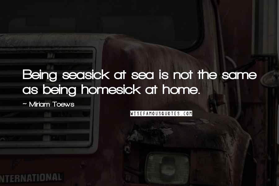 Miriam Toews Quotes: Being seasick at sea is not the same as being homesick at home.