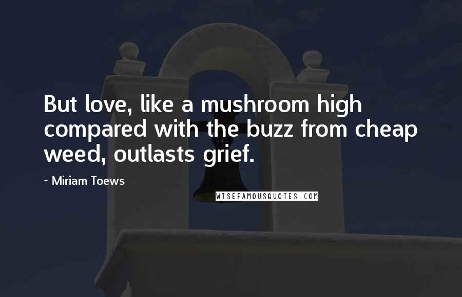 Miriam Toews Quotes: But love, like a mushroom high compared with the buzz from cheap weed, outlasts grief.
