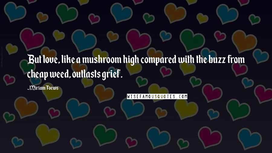 Miriam Toews Quotes: But love, like a mushroom high compared with the buzz from cheap weed, outlasts grief.