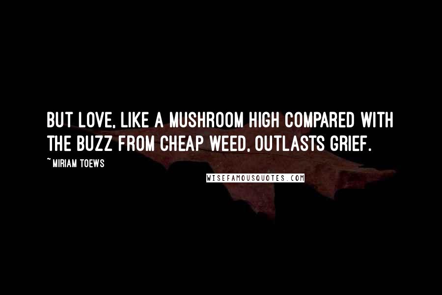 Miriam Toews Quotes: But love, like a mushroom high compared with the buzz from cheap weed, outlasts grief.