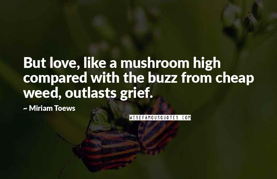 Miriam Toews Quotes: But love, like a mushroom high compared with the buzz from cheap weed, outlasts grief.