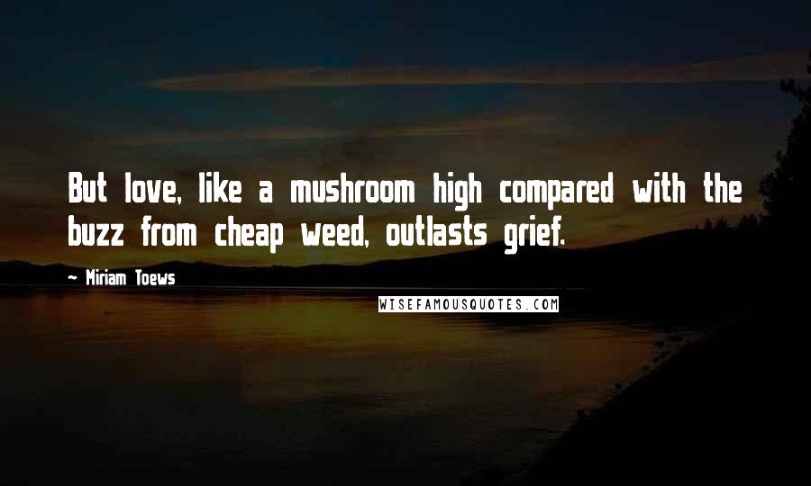 Miriam Toews Quotes: But love, like a mushroom high compared with the buzz from cheap weed, outlasts grief.