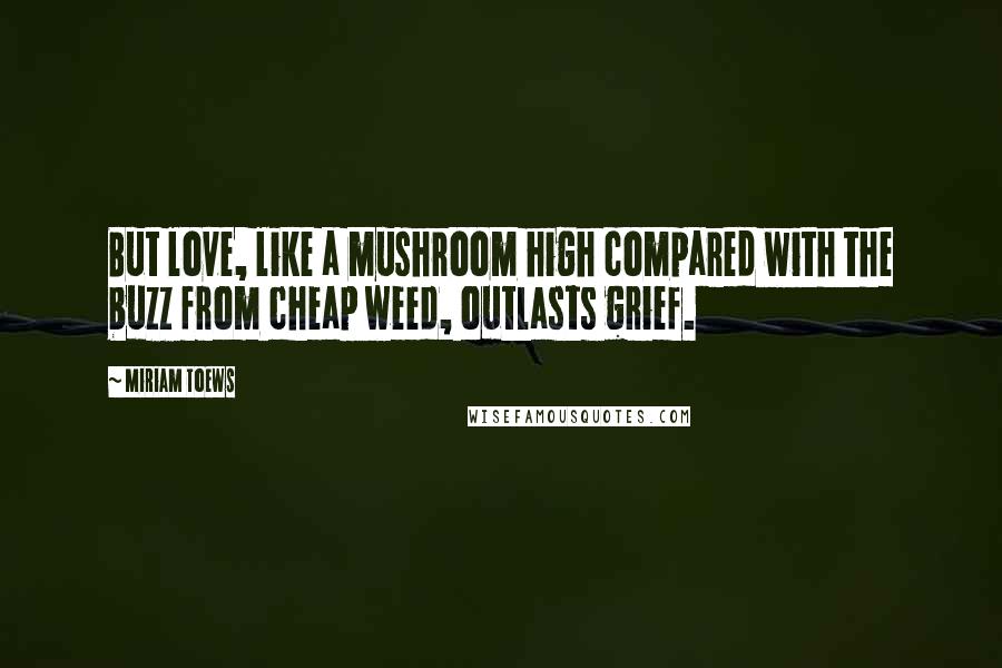 Miriam Toews Quotes: But love, like a mushroom high compared with the buzz from cheap weed, outlasts grief.