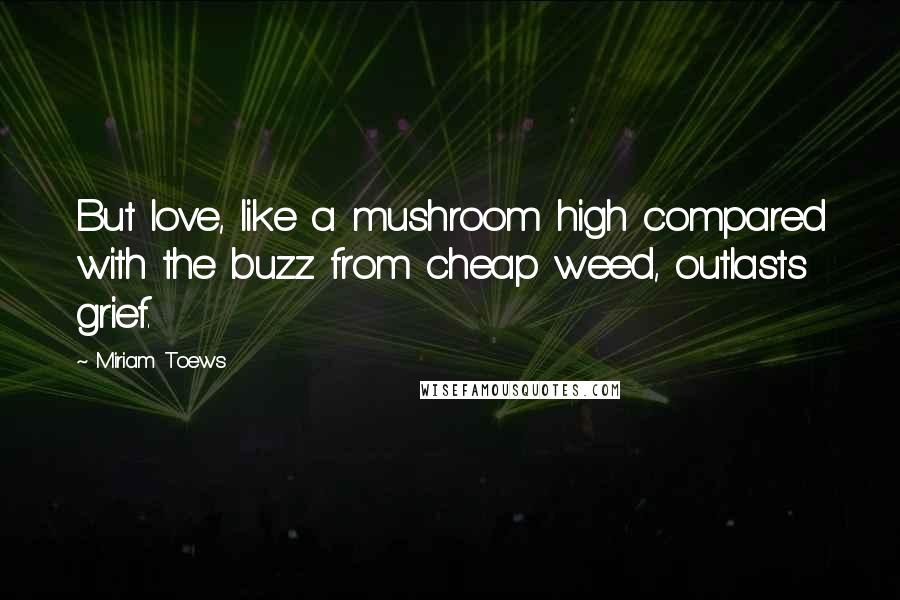 Miriam Toews Quotes: But love, like a mushroom high compared with the buzz from cheap weed, outlasts grief.