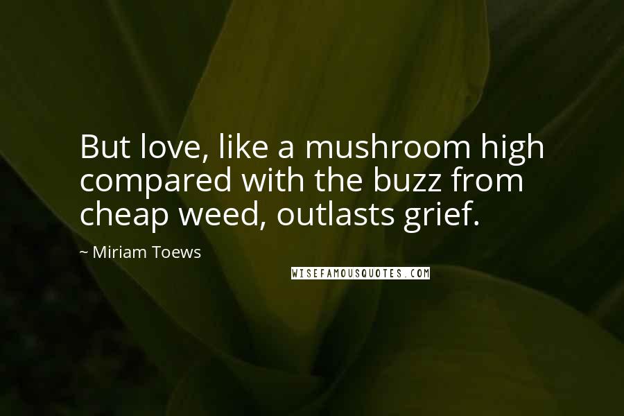 Miriam Toews Quotes: But love, like a mushroom high compared with the buzz from cheap weed, outlasts grief.