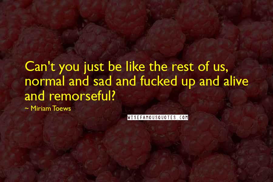 Miriam Toews Quotes: Can't you just be like the rest of us, normal and sad and fucked up and alive and remorseful?