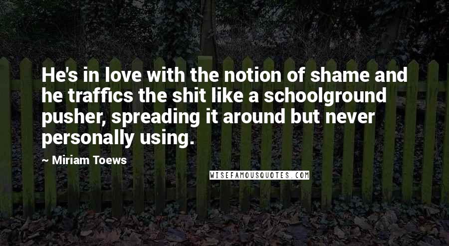 Miriam Toews Quotes: He's in love with the notion of shame and he traffics the shit like a schoolground pusher, spreading it around but never personally using.