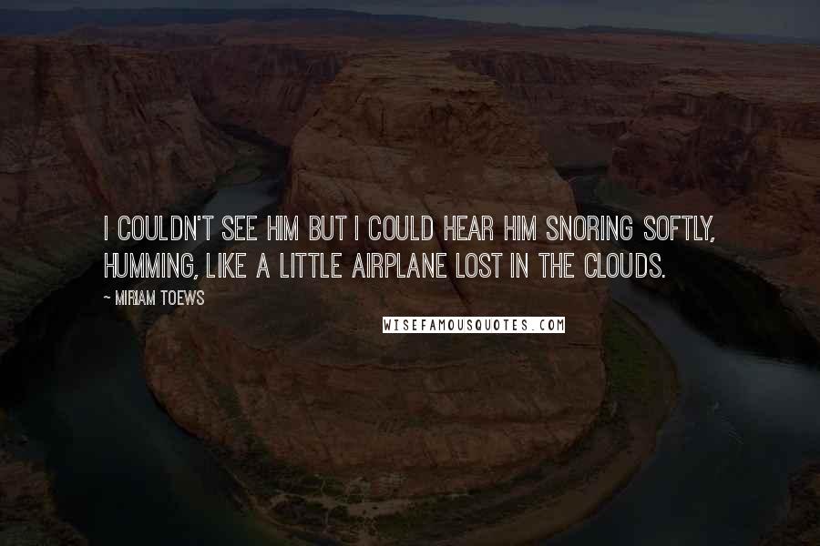 Miriam Toews Quotes: I couldn't see him but I could hear him snoring softly, humming, like a little airplane lost in the clouds.