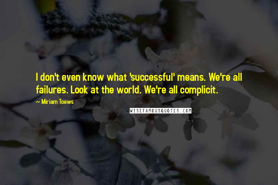 Miriam Toews Quotes: I don't even know what 'successful' means. We're all failures. Look at the world. We're all complicit.