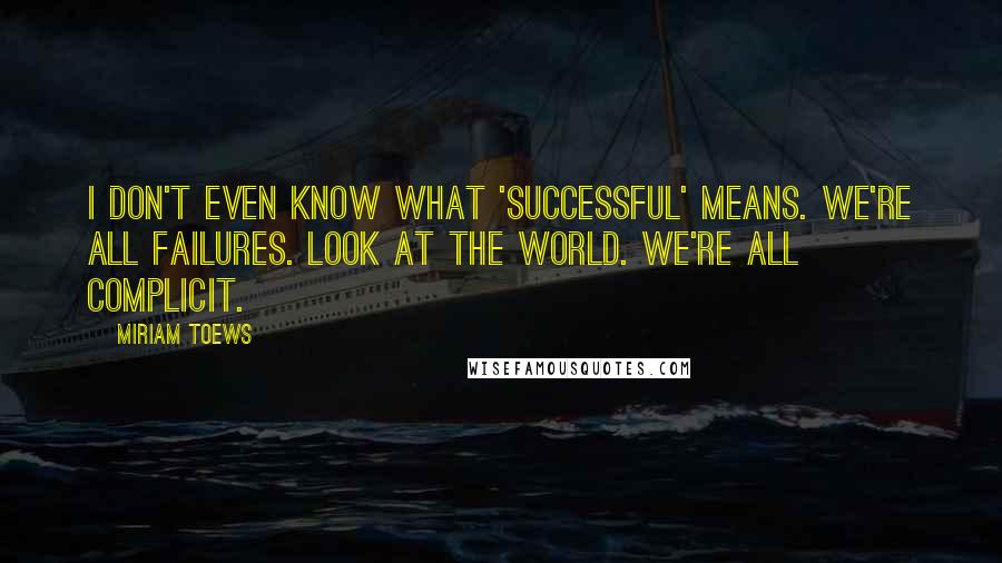 Miriam Toews Quotes: I don't even know what 'successful' means. We're all failures. Look at the world. We're all complicit.