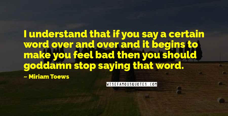 Miriam Toews Quotes: I understand that if you say a certain word over and over and it begins to make you feel bad then you should goddamn stop saying that word.