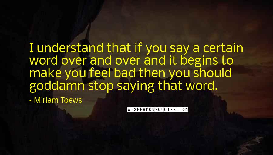 Miriam Toews Quotes: I understand that if you say a certain word over and over and it begins to make you feel bad then you should goddamn stop saying that word.