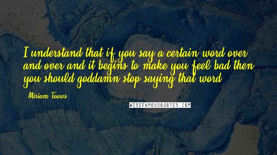 Miriam Toews Quotes: I understand that if you say a certain word over and over and it begins to make you feel bad then you should goddamn stop saying that word.