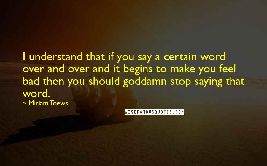 Miriam Toews Quotes: I understand that if you say a certain word over and over and it begins to make you feel bad then you should goddamn stop saying that word.