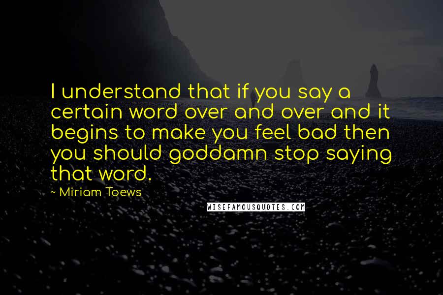 Miriam Toews Quotes: I understand that if you say a certain word over and over and it begins to make you feel bad then you should goddamn stop saying that word.