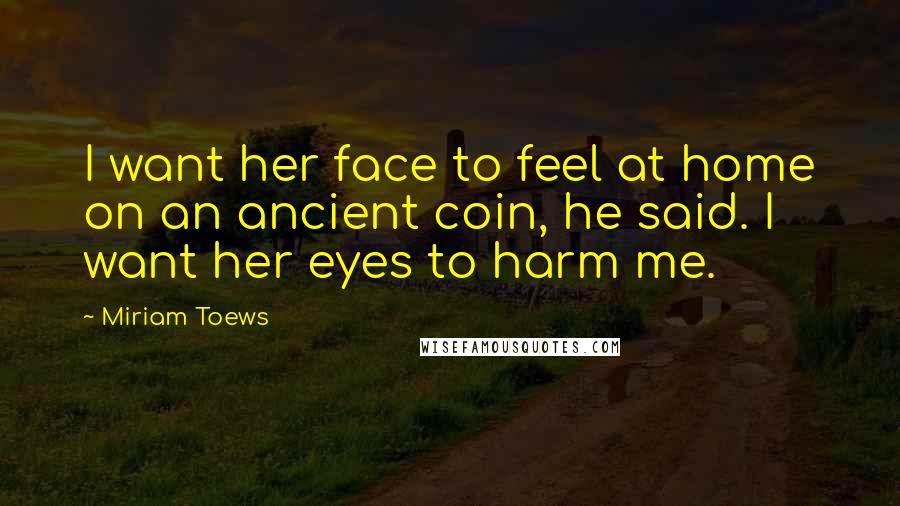 Miriam Toews Quotes: I want her face to feel at home on an ancient coin, he said. I want her eyes to harm me.