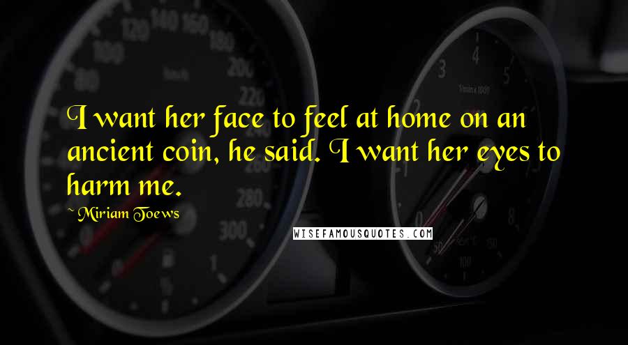 Miriam Toews Quotes: I want her face to feel at home on an ancient coin, he said. I want her eyes to harm me.
