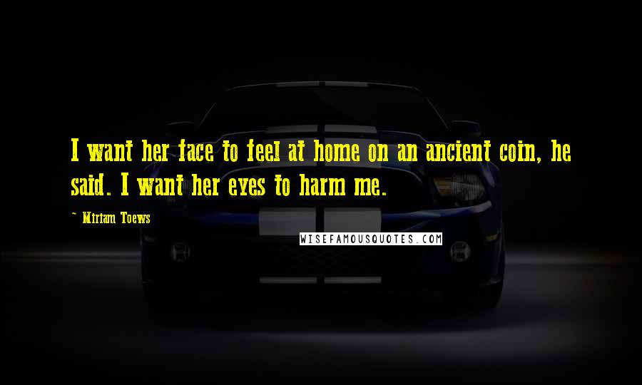Miriam Toews Quotes: I want her face to feel at home on an ancient coin, he said. I want her eyes to harm me.