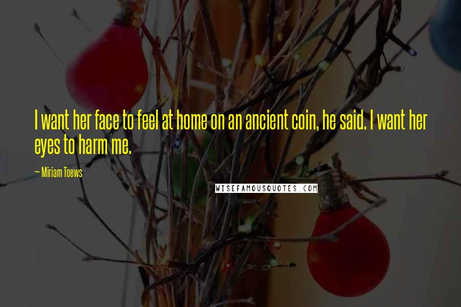 Miriam Toews Quotes: I want her face to feel at home on an ancient coin, he said. I want her eyes to harm me.