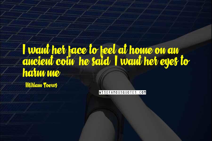 Miriam Toews Quotes: I want her face to feel at home on an ancient coin, he said. I want her eyes to harm me.