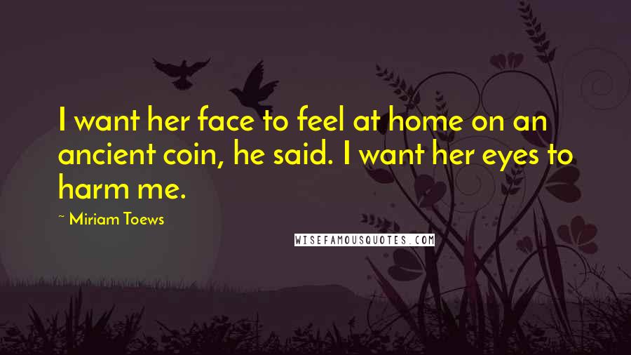 Miriam Toews Quotes: I want her face to feel at home on an ancient coin, he said. I want her eyes to harm me.