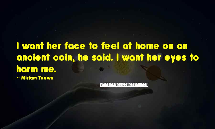 Miriam Toews Quotes: I want her face to feel at home on an ancient coin, he said. I want her eyes to harm me.