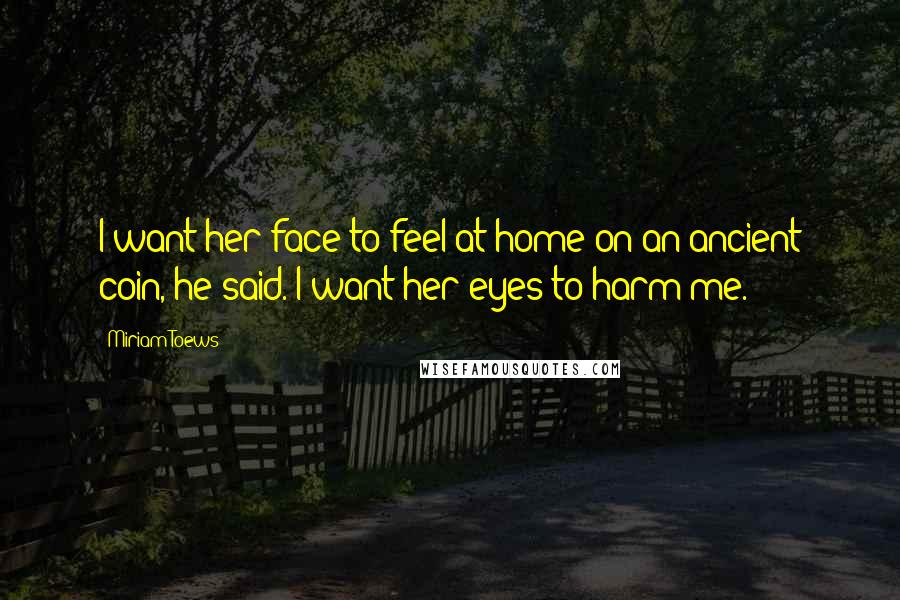 Miriam Toews Quotes: I want her face to feel at home on an ancient coin, he said. I want her eyes to harm me.