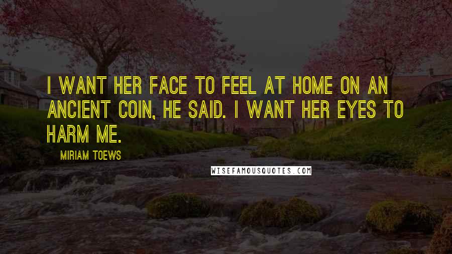 Miriam Toews Quotes: I want her face to feel at home on an ancient coin, he said. I want her eyes to harm me.