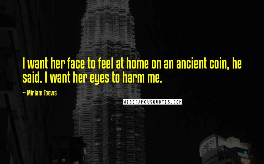 Miriam Toews Quotes: I want her face to feel at home on an ancient coin, he said. I want her eyes to harm me.