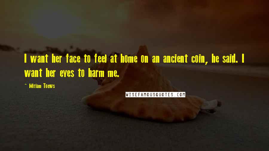 Miriam Toews Quotes: I want her face to feel at home on an ancient coin, he said. I want her eyes to harm me.