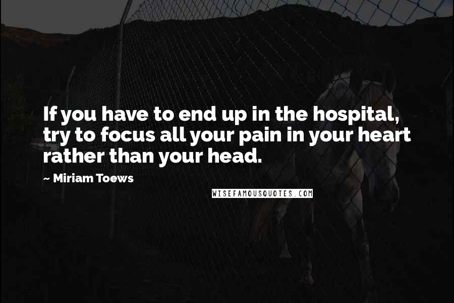 Miriam Toews Quotes: If you have to end up in the hospital, try to focus all your pain in your heart rather than your head.