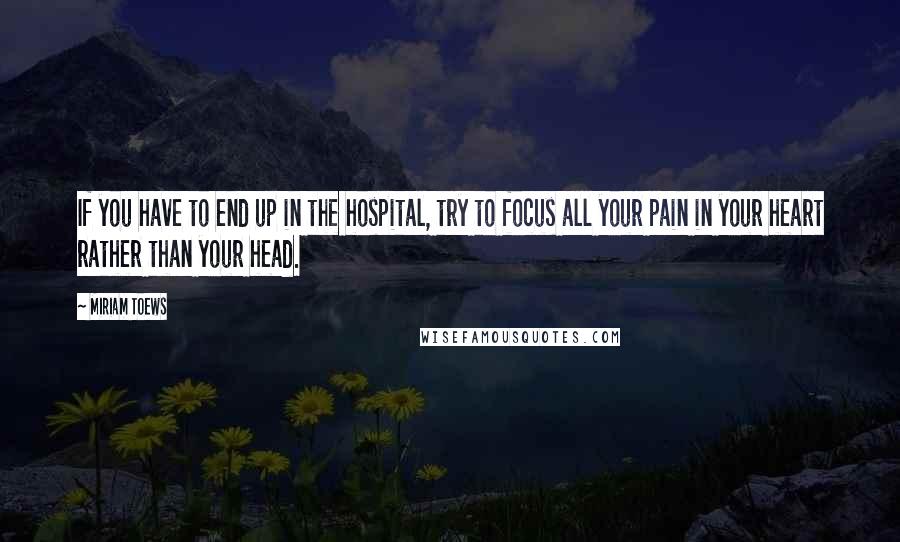 Miriam Toews Quotes: If you have to end up in the hospital, try to focus all your pain in your heart rather than your head.