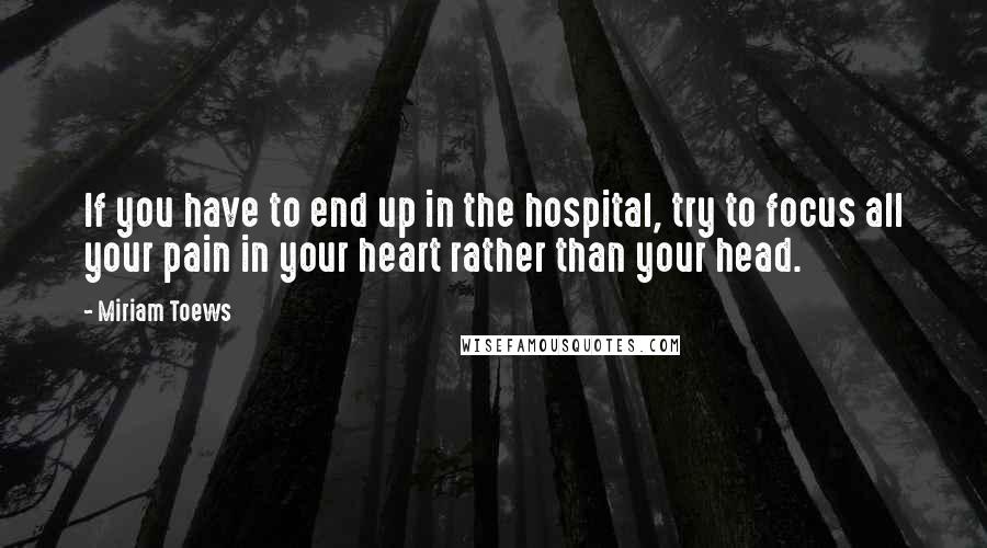 Miriam Toews Quotes: If you have to end up in the hospital, try to focus all your pain in your heart rather than your head.