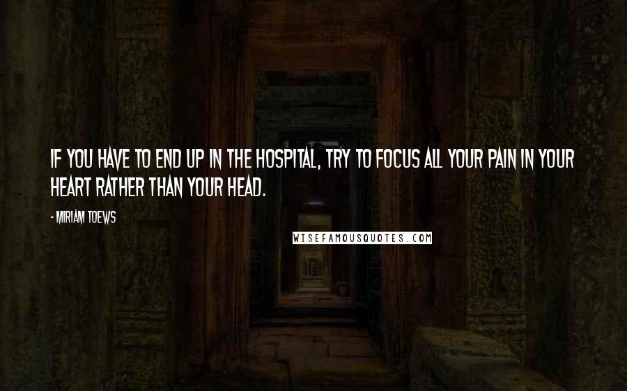 Miriam Toews Quotes: If you have to end up in the hospital, try to focus all your pain in your heart rather than your head.