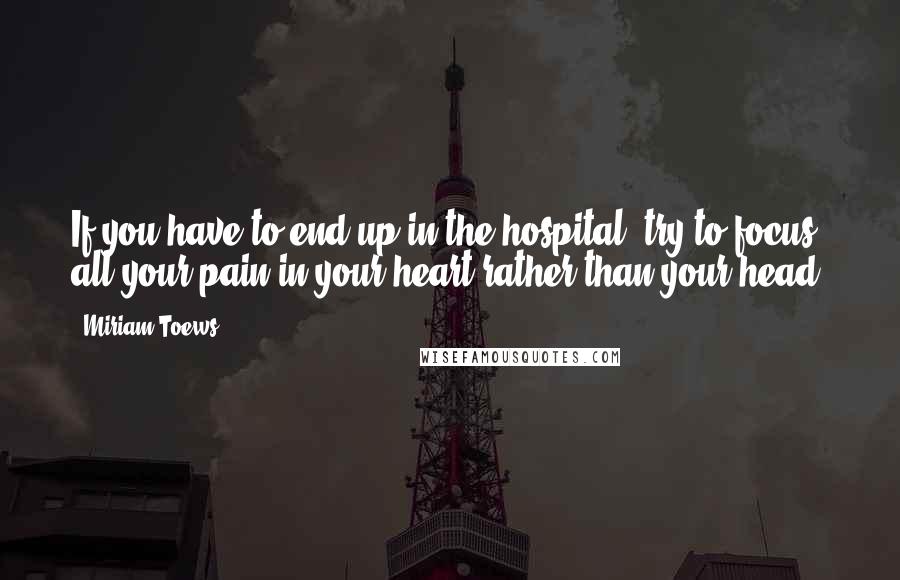 Miriam Toews Quotes: If you have to end up in the hospital, try to focus all your pain in your heart rather than your head.