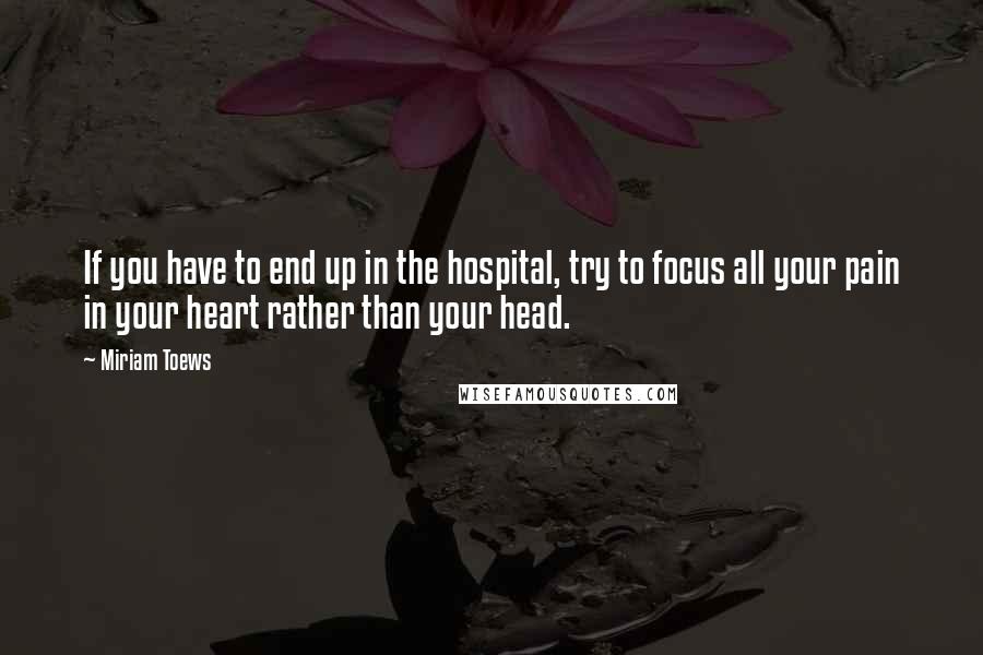 Miriam Toews Quotes: If you have to end up in the hospital, try to focus all your pain in your heart rather than your head.