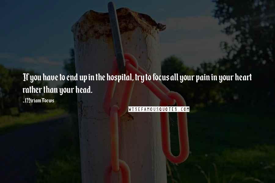 Miriam Toews Quotes: If you have to end up in the hospital, try to focus all your pain in your heart rather than your head.