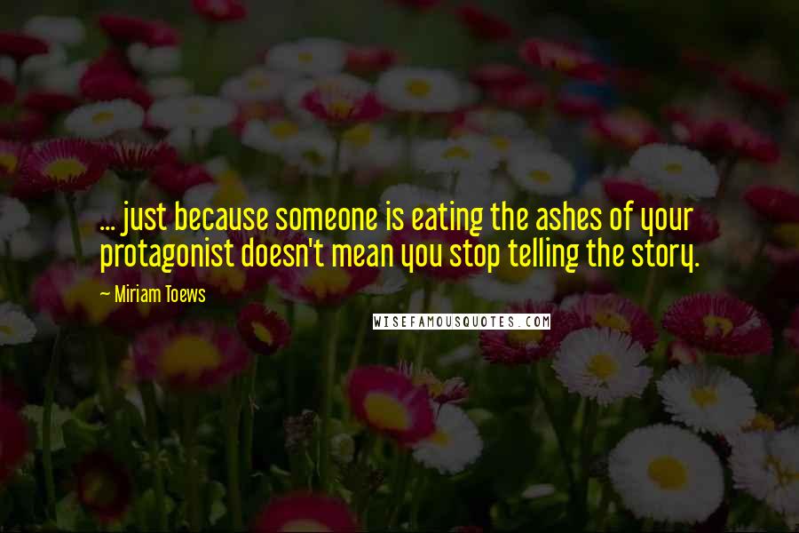 Miriam Toews Quotes: ... just because someone is eating the ashes of your protagonist doesn't mean you stop telling the story.