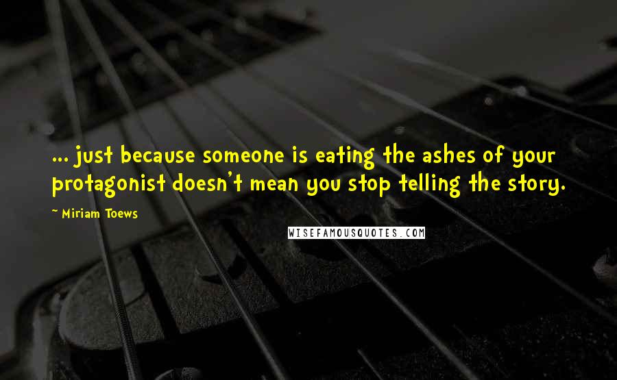 Miriam Toews Quotes: ... just because someone is eating the ashes of your protagonist doesn't mean you stop telling the story.