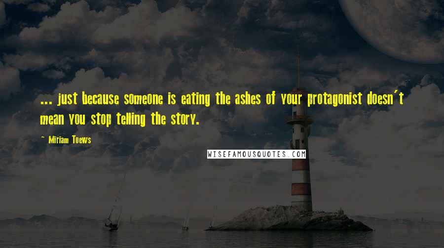 Miriam Toews Quotes: ... just because someone is eating the ashes of your protagonist doesn't mean you stop telling the story.