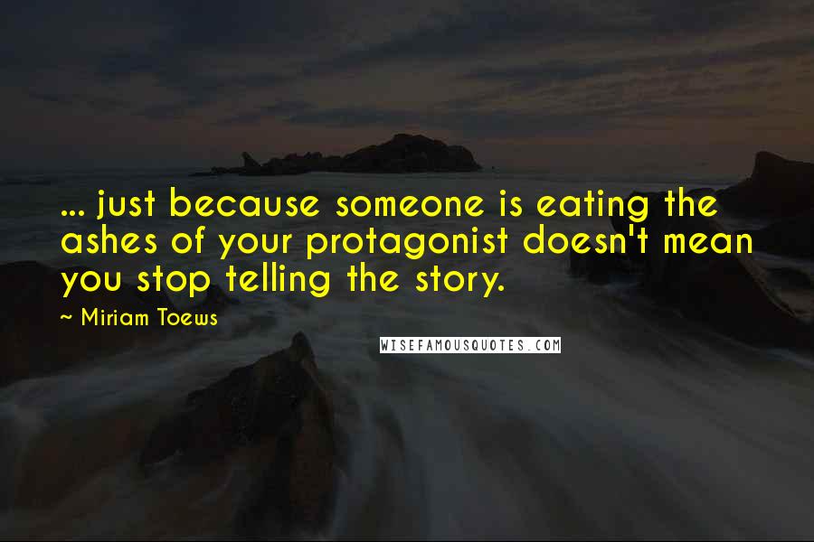 Miriam Toews Quotes: ... just because someone is eating the ashes of your protagonist doesn't mean you stop telling the story.