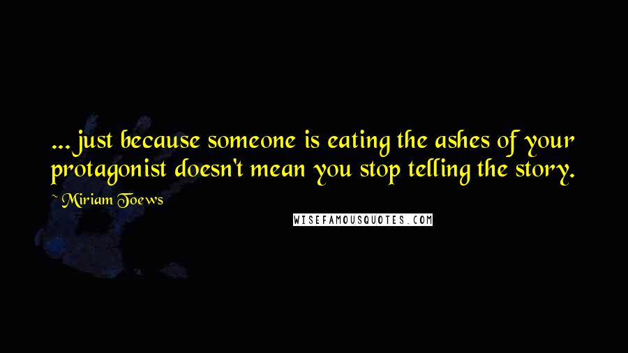 Miriam Toews Quotes: ... just because someone is eating the ashes of your protagonist doesn't mean you stop telling the story.