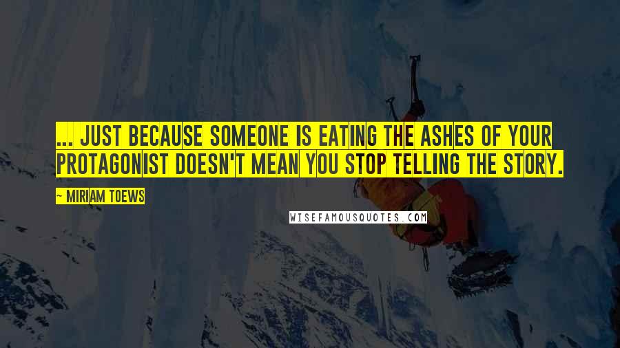 Miriam Toews Quotes: ... just because someone is eating the ashes of your protagonist doesn't mean you stop telling the story.