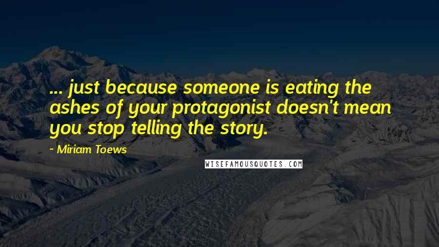 Miriam Toews Quotes: ... just because someone is eating the ashes of your protagonist doesn't mean you stop telling the story.