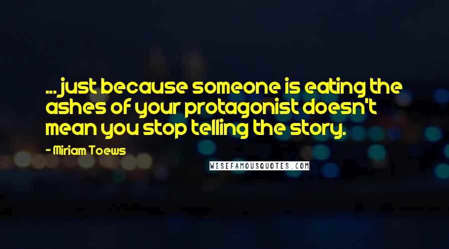 Miriam Toews Quotes: ... just because someone is eating the ashes of your protagonist doesn't mean you stop telling the story.