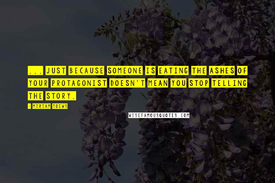 Miriam Toews Quotes: ... just because someone is eating the ashes of your protagonist doesn't mean you stop telling the story.