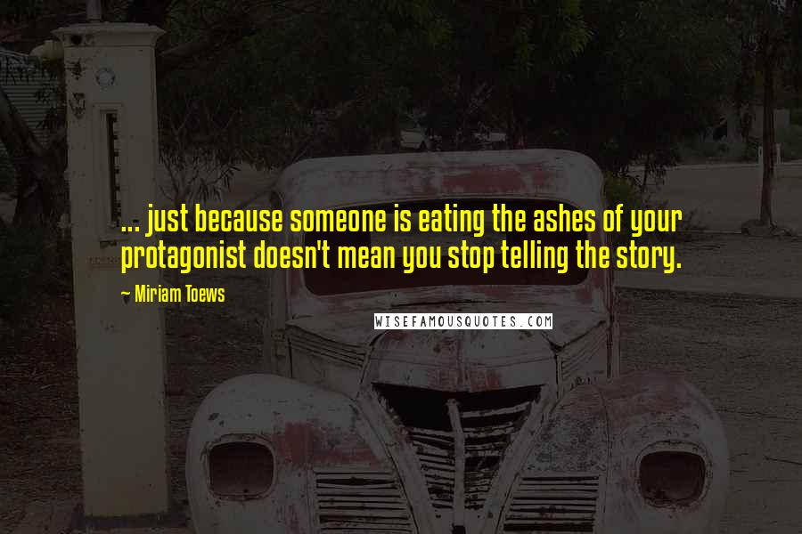 Miriam Toews Quotes: ... just because someone is eating the ashes of your protagonist doesn't mean you stop telling the story.