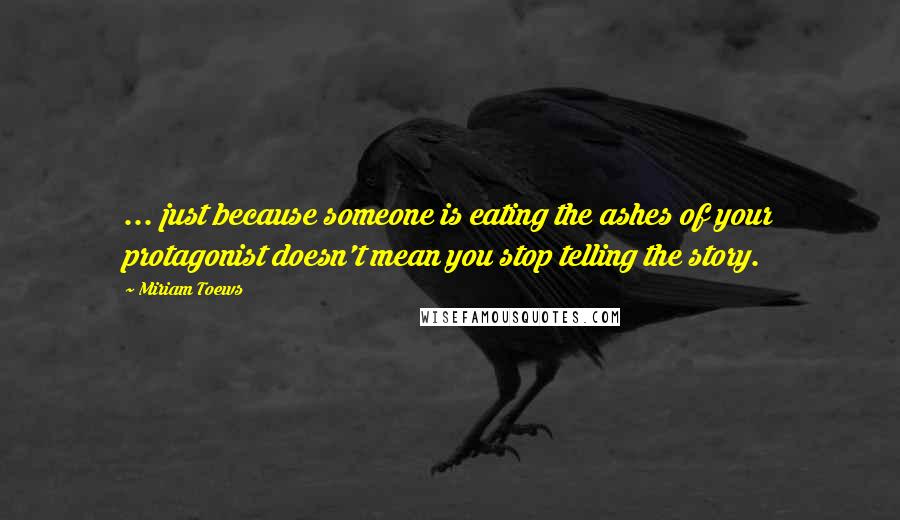 Miriam Toews Quotes: ... just because someone is eating the ashes of your protagonist doesn't mean you stop telling the story.