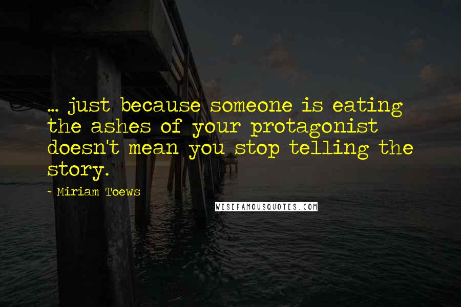 Miriam Toews Quotes: ... just because someone is eating the ashes of your protagonist doesn't mean you stop telling the story.