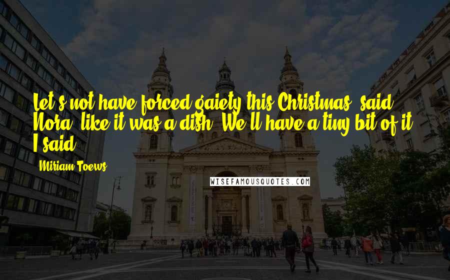 Miriam Toews Quotes: Let's not have forced gaiety this Christmas, said Nora, like it was a dish. We'll have a tiny bit of it, I said.